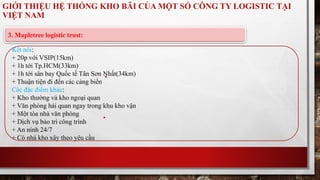 GIỚI THIỆU HỆ THỐNG KHO BÃI CỦA MỘT SỐ CÔNG TY LOGISTIC TẠI 
VIỆT NAM 
3. Mapletree logistic trust: 
Kết nối: 
+ 20p với VSIP(15km) 
+ 1h tới Tp.HCM(33km) 
+ 1h tới sân bay Quốc tế Tân Sơn Nhất(34km) 
+ Thuận tiện đi đến các cảng biển 
Các đặc điểm khác: 
+ Kho thường và kho ngoại quan 
+ Văn phòng hải quan ngay trong khu kho vận 
+ Một tòa nhà văn phòng 
+ Dịch vụ bảo trì công trình 
+ An ninh 24/7 
+ Có nhà kho xây theo yêu cầu 
 