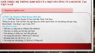 GIỚI THIỆU HỆ THỐNG KHO BÃI CỦA MỘT SỐ CÔNG TY LOGISTIC TẠI 
VIỆT NAM 
3. Mapletree logistic trust: 
3.2 Kho vận Mapletree Bình Dương Miền Bắc 
Vị trí: VSIP Bắc Ninh, Huyện Từ Sơn tỉnh Bắc Ninh, Việt Nam 
Thông tin dự án: Tiện ích kho vận một tầng cho nhiều người thuê với văn phòng một gác lửng 
Hoàn thành: Giai đoạn 1 quí 2 năm 2011 
Đặc điểm kĩ thuật: 
+ Mỗi kho có diện tích từ 2000m2 đến 4000m2 
+ Nhà kho có chiều cao 8m đến mái hiên 
+ Văn phòng có chiều cao 3m5 đến trần giả 
+ Tải trọng sàn nhà kho: 30KN/m2( 3 tấn/m2) 
+ Khoảng cách các cột 10 m x 21 m 
+ Tải trọng sàn văn phòng: 2,5 KN/m2 (250kg/m2) 
 
