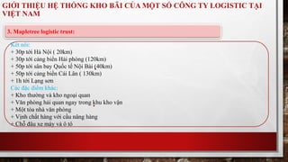 GIỚI THIỆU HỆ THỐNG KHO BÃI CỦA MỘT SỐ CÔNG TY LOGISTIC TẠI 
VIỆT NAM 
3. Mapletree logistic trust: 
Kết nối: 
+ 30p tới Hà Nội ( 20km) 
+ 30p tới cảng biển Hải phòng (120km) 
+ 50p tới sân bay Quốc tế Nội Bài (40km) 
+ 50p tới cảng biển Cái Lân ( 130km) 
+ 1h tới Lạng sơn 
Các đặc điểm khác: 
+ Kho thường và kho ngoại quan 
+ Văn phòng hải quan ngay trong khu kho vận 
+ Một tòa nhà văn phòng 
+ Vịnh chất hàng với cầu nâng hàng 
+ Chỗ đâu xe máy và ô tô 
 