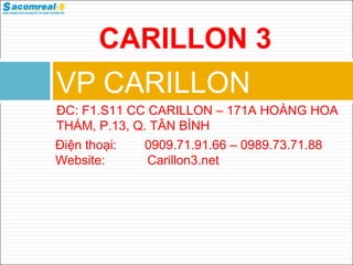VP CARILLON
ĐC: F1.S11 CC CARILLON – 171A HOÀNG HOA
THÁM, P.13, Q. TÂN BÌNH
Điện thoại: 0909.71.91.66 – 0989.73.71.88
Website: Carillon3.net
CARILLON 3
 