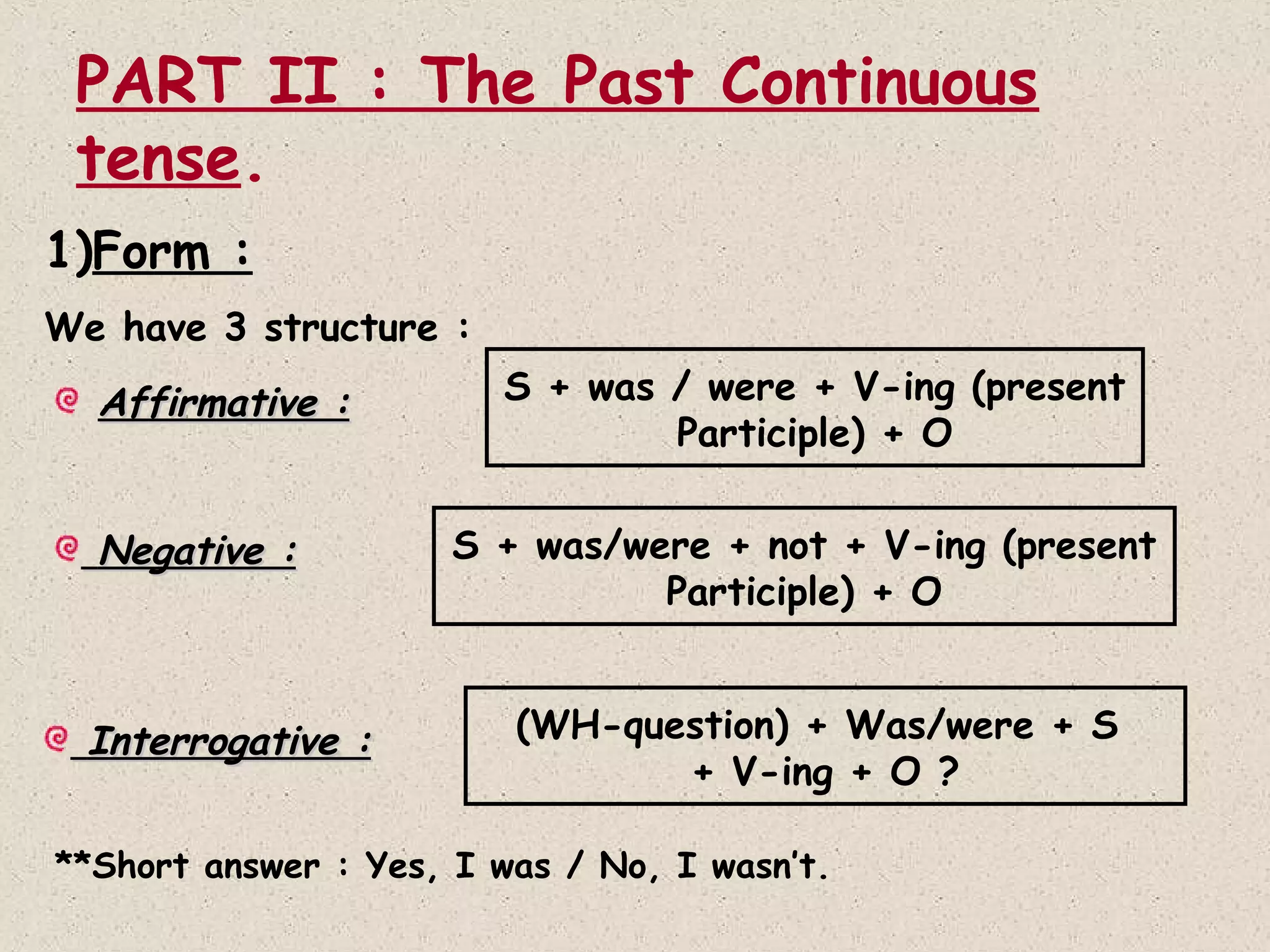 PART II : The Past Continuous
tense.
1)Form :
We have 3 structure :

Affirmative :
Negative :

Interrogative :

S + was / were + V-ing (present
Participle) + O
S + was/were + not + V-ing (present
Participle) + O
(WH-question) + Was/were + S
+ V-ing + O ?

**Short answer : Yes, I was / No, I wasn’t.

 