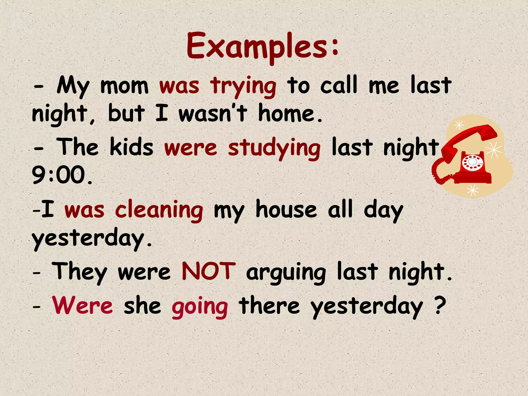 Examples:
- My mom was trying to call me last
night, but I wasn’t home.
- The kids were studying last night at
9:00.
-I was cleaning my house all day
yesterday.
- They were NOT arguing last night.
- Were she going there yesterday ?

 
