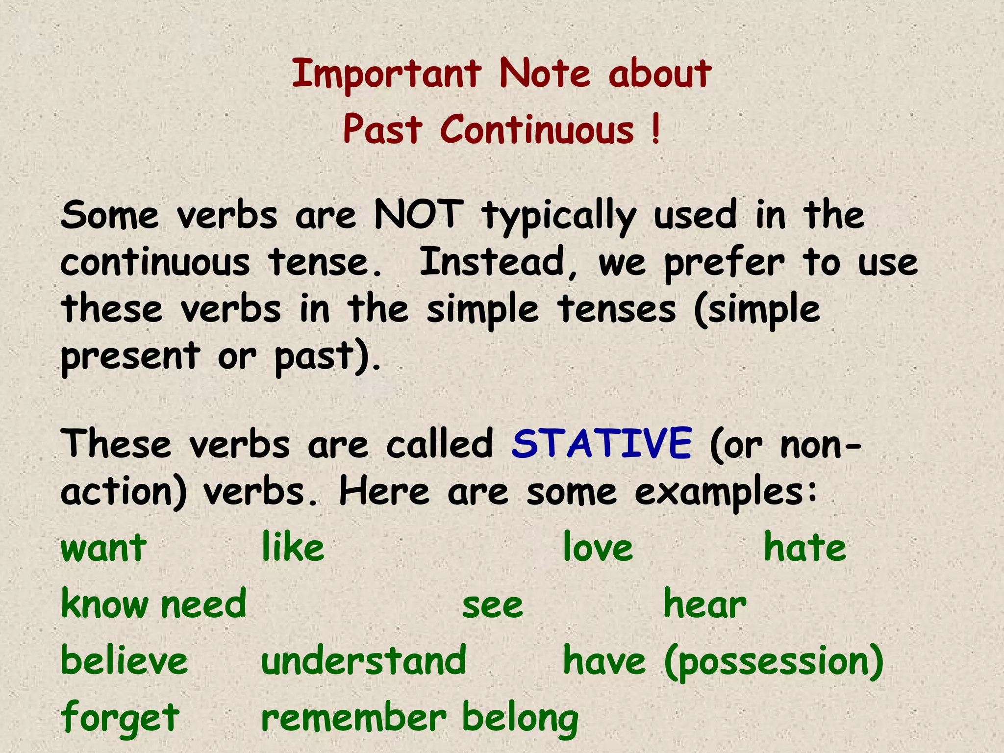 Important Note about
Past Continuous !
Some verbs are NOT typically used in the
continuous tense. Instead, we prefer to use
these verbs in the simple tenses (simple
present or past).
These verbs are called STATIVE (or nonaction) verbs. Here are some examples:
want
like
love
hate
know need
see
hear
believe
understand
have (possession)
forget
remember belong

 