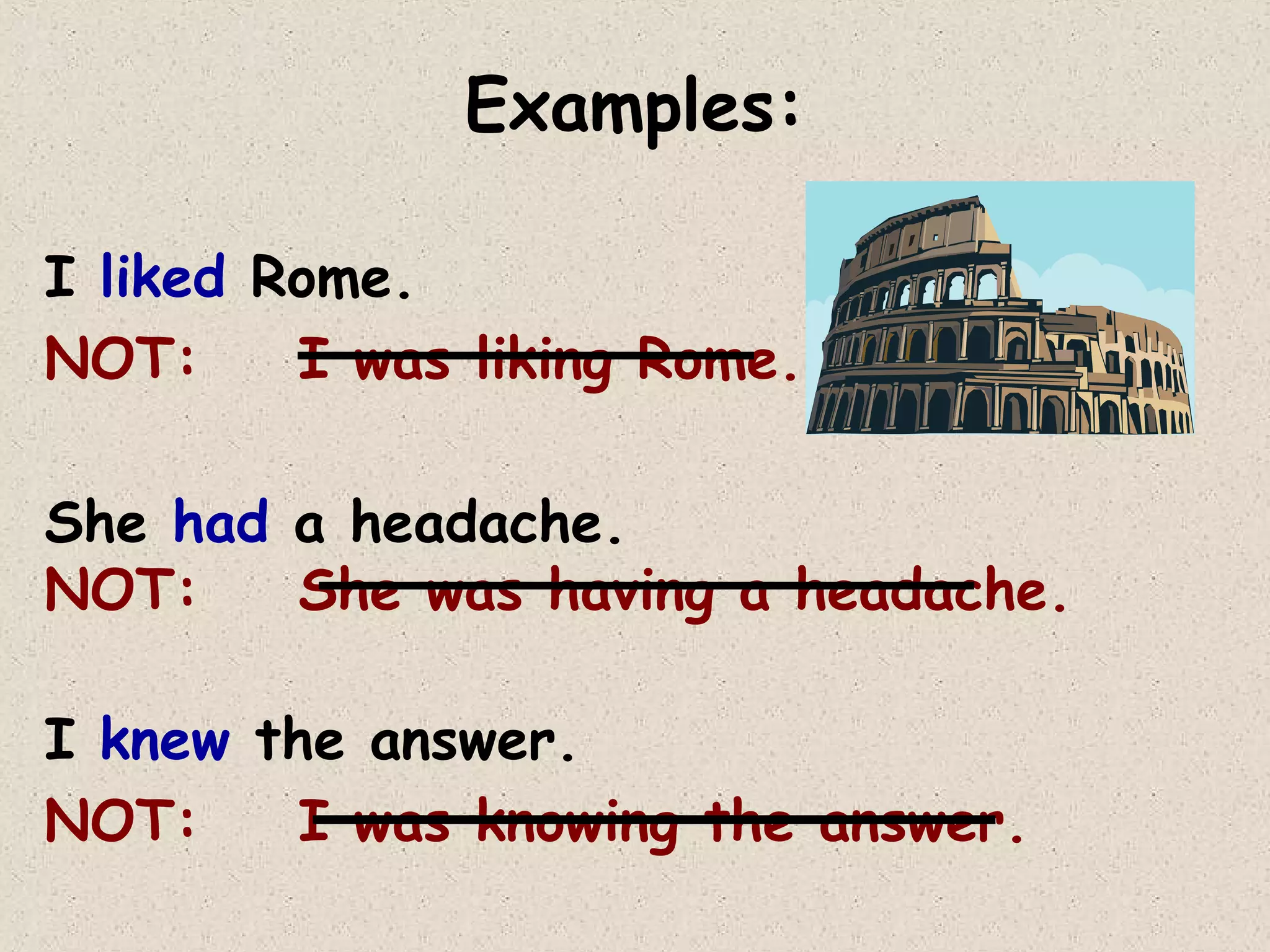 Examples:
I liked Rome.
NOT:
I was liking Rome.
She had a headache.
NOT:
She was having a headache.
I knew the answer.
NOT:
I was knowing the answer.

 