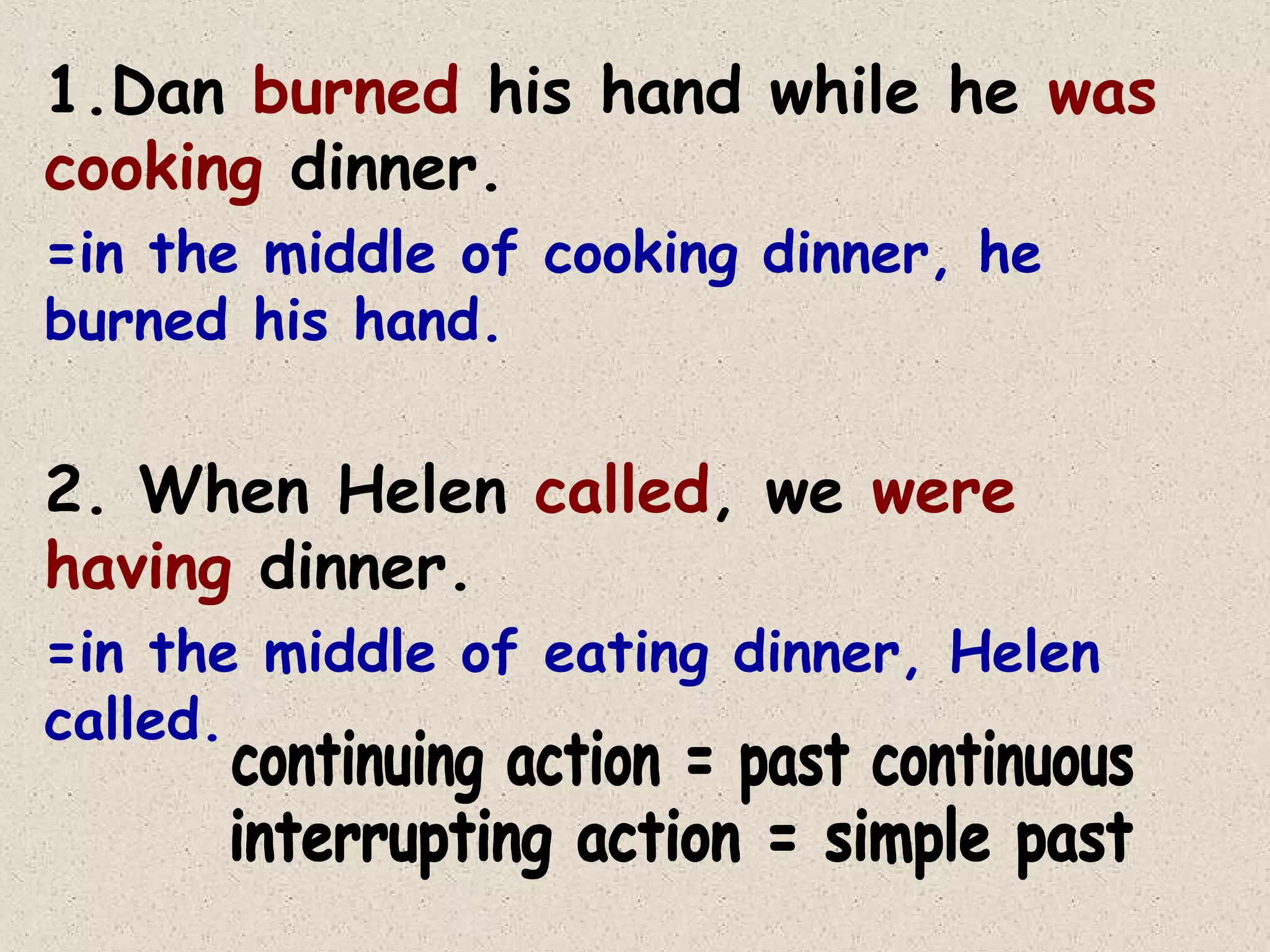 1.Dan burned his hand while he was
cooking dinner.
=in the middle of cooking dinner, he
burned his hand.

2. When Helen called, we were
having dinner.
=in the middle of eating dinner, Helen
called.

 