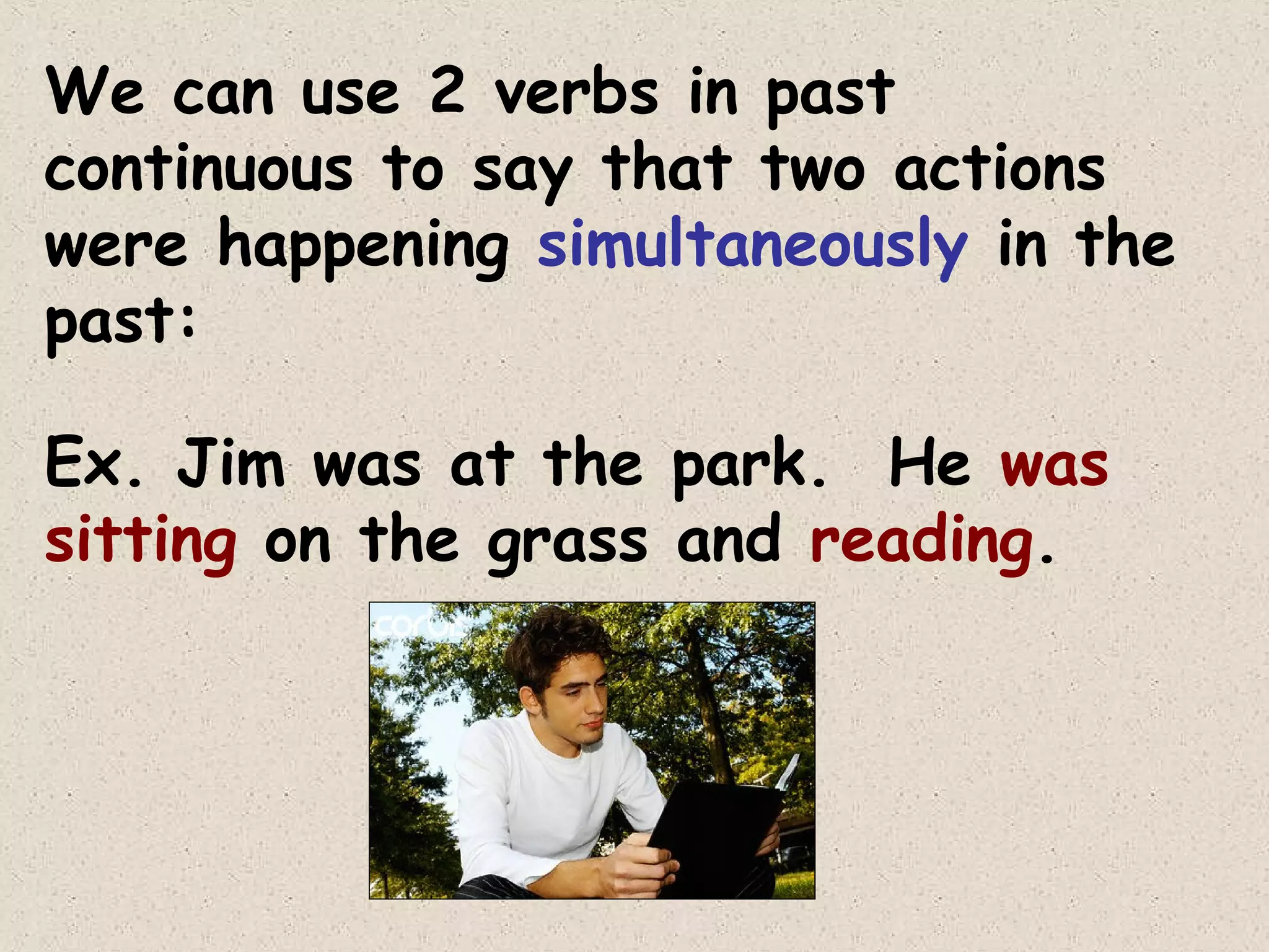 We can use 2 verbs in past
continuous to say that two actions
were happening simultaneously in the
past:
Ex. Jim was at the park. He was
sitting on the grass and reading.

 