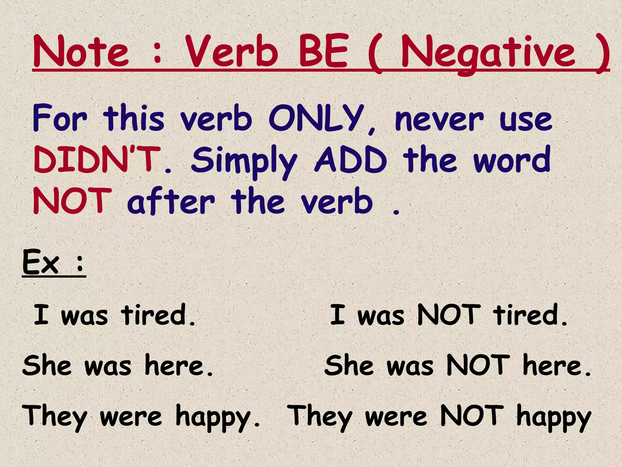 Note : Verb BE ( Negative )
For this verb ONLY, never use
DIDN’T. Simply ADD the word
NOT after the verb .
Ex :
I was tired.
She was here.

I was NOT tired.
She was NOT here.

They were happy. They were NOT happy

 