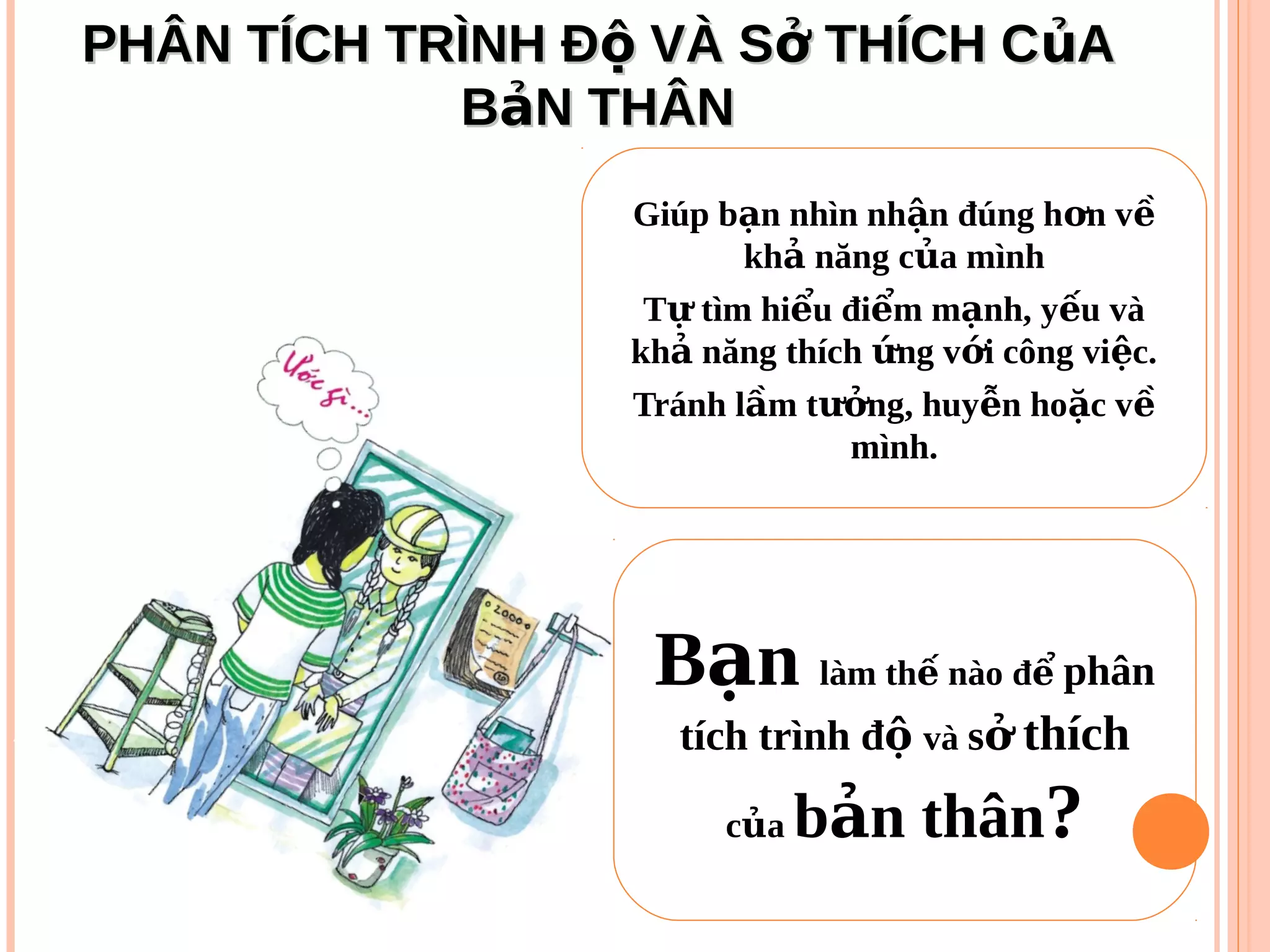 PHÂN TÍCH TRÌNH Đ VÀ S THÍCH C Aộ ở ủPHÂN TÍCH TRÌNH Đ VÀ S THÍCH C Aộ ở ủ
B N THÂNảB N THÂNả
Giúp b n nhìn nh n đúng h n vạ ậ ơ ề
kh năng c a mìnhả ủ
T tìm hi u đi m m nh, y u vàự ể ể ạ ế
kh năng thích ng v i công vi c.ả ứ ớ ệ
Tránh l m t ng, huy n ho c vầ ưở ễ ặ ề
mình.
B nạ làm th nào đế ể phân
tích trình độ và sở thích
c aủ b n thânả ?
 