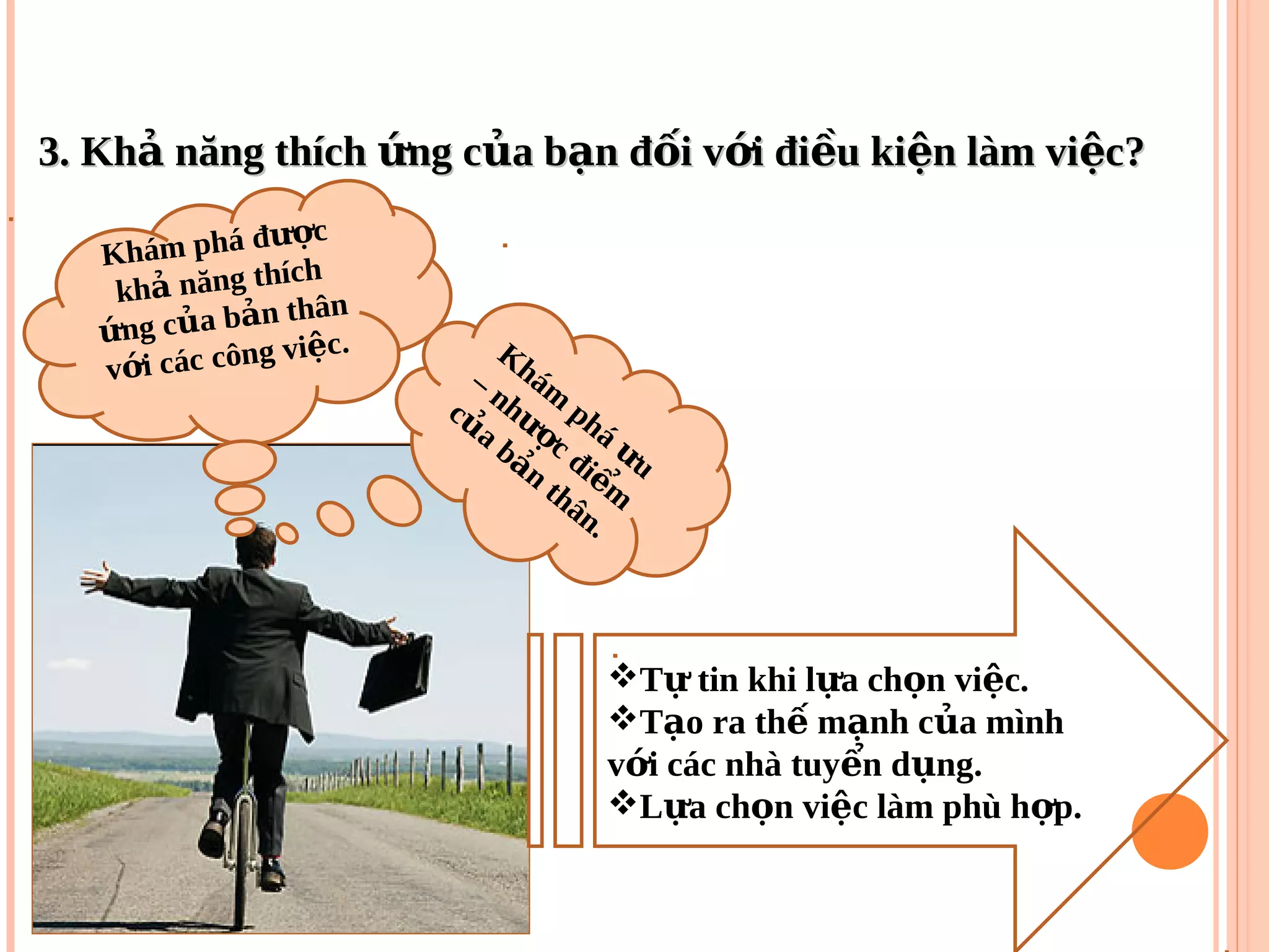 3. Kh năng thích ng c a b n đ i v i đi u ki n làm vi c?ả ứ ủ ạ ố ớ ề ệ ệ3. Kh năng thích ng c a b n đ i v i đi u ki n làm vi c?ả ứ ủ ạ ố ớ ề ệ ệ
T tin khi l a ch n vi c.ự ự ọ ệ
T o ra th m nh c a mìnhạ ế ạ ủ
v i các nhà tuy n d ng.ớ ể ụ
L a ch n vi c làm phù h p.ự ọ ệ ợ
Khám phá đ cượ
kh năng thích
ả
ng c a b n thân
ứ ủ ả
v i các công vi c.
ớ
ệ Khám
phá
uư
– nh
c đi
m
ượ
ể
c
a b
n
thân.
ủ
ả
 
