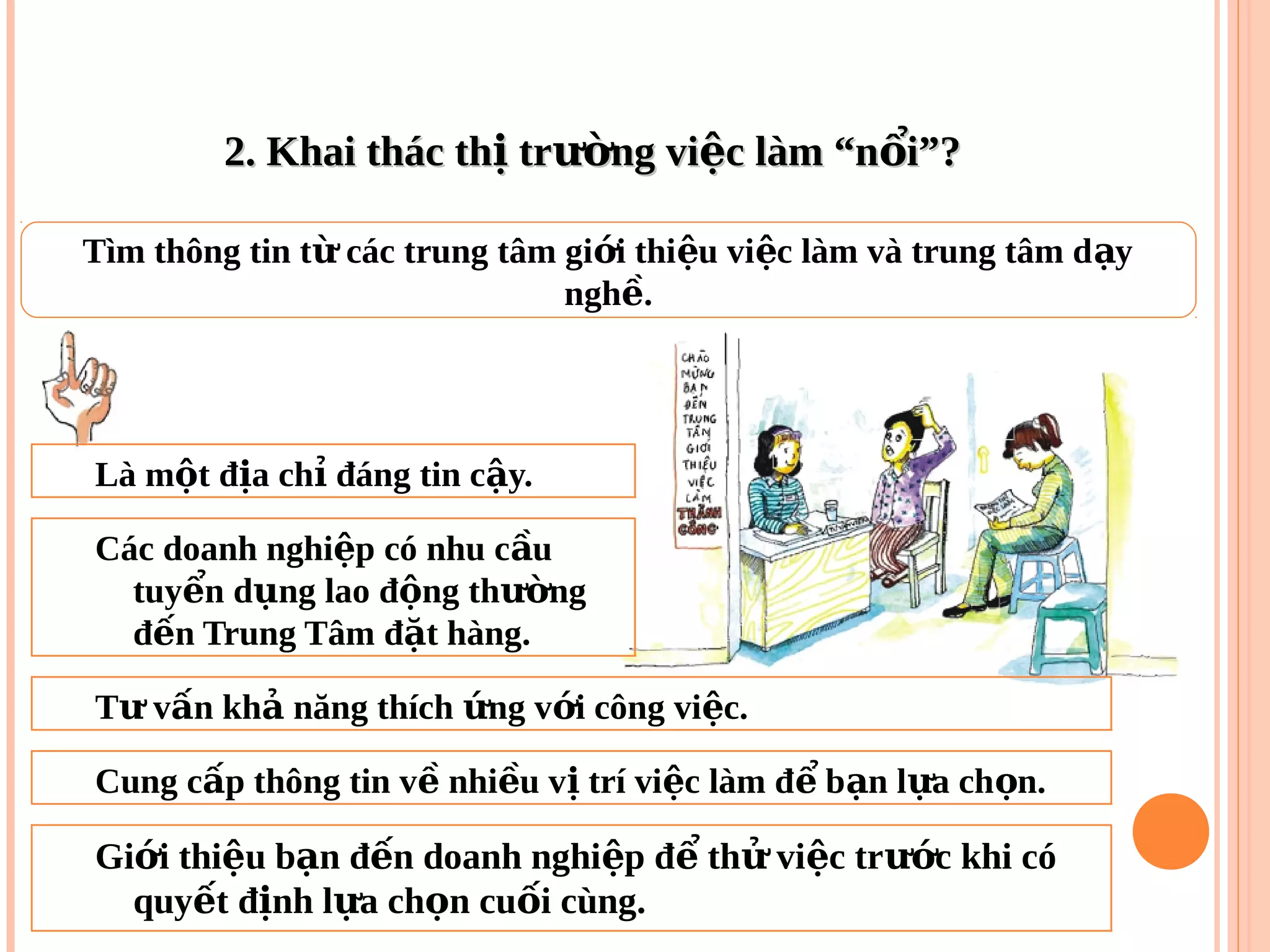 2. Khai thác th tr ng vi c làm “n i”?ị ườ ệ ổ2. Khai thác th tr ng vi c làm “n i”?ị ườ ệ ổ
Tìm thông tin t các trung tâm gi i thi u vi c làm và trung tâm d yừ ớ ệ ệ ạ
ngh .ề
Là m t đ a ch đáng tin c y.ộ ị ỉ ậ
Các doanh nghi p có nhu c uệ ầ
tuy n d ng lao đ ng th ngể ụ ộ ườ
đ n Trung Tâm đ t hàng.ế ặ
T v n kh năng thích ng v i công vi c.ư ấ ả ứ ớ ệ
Cung c p thông tin v nhi u v trí vi c làm đ b n l a ch n.ấ ề ề ị ệ ể ạ ự ọ
Gi i thi u b n đ n doanh nghi p đ th vi c tr c khi cóớ ệ ạ ế ệ ể ử ệ ướ
quy t đ nh l a ch n cu i cùng.ế ị ự ọ ố
 