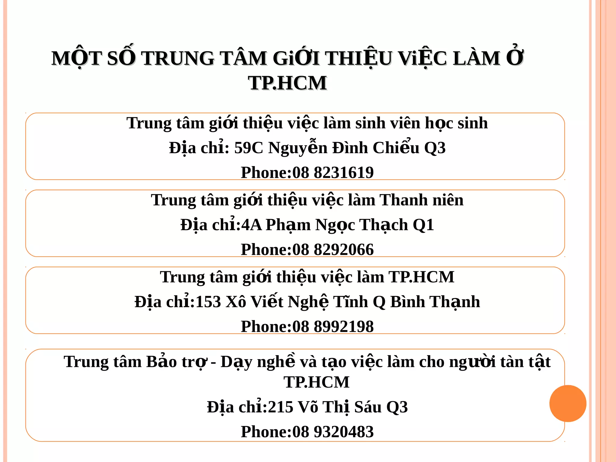 M T S TRUNG TÂM Gi I THI U Vi C LÀMỘ Ố Ớ Ệ Ệ ỞM T S TRUNG TÂM Gi I THI U Vi C LÀMỘ Ố Ớ Ệ Ệ Ở
TP.HCMTP.HCM
Trung tâm gi i thi u vi c làm sinh viên h c sinhớ ệ ệ ọ
Đ a ch : 59C Nguy n Đình Chi u Q3ị ỉ ễ ể
Phone:08 8231619
Trung tâm gi i thi u vi c làm Thanh niênớ ệ ệ
Đ a ch :4A Ph m Ng c Th ch Q1ị ỉ ạ ọ ạ
Phone:08 8292066
Trung tâm gi i thi u vi c làm TP.HCMớ ệ ệ
Đ a ch :153 Xô Vi t Ngh Tĩnh Q Bình Th nhị ỉ ế ệ ạ
Phone:08 8992198
Trung tâm B o tr - D y ngh và t o vi c làm cho ng i tàn t tả ợ ạ ề ạ ệ ườ ậ
TP.HCM
Đ a ch :215 Võ Th Sáu Q3ị ỉ ị
Phone:08 9320483
 