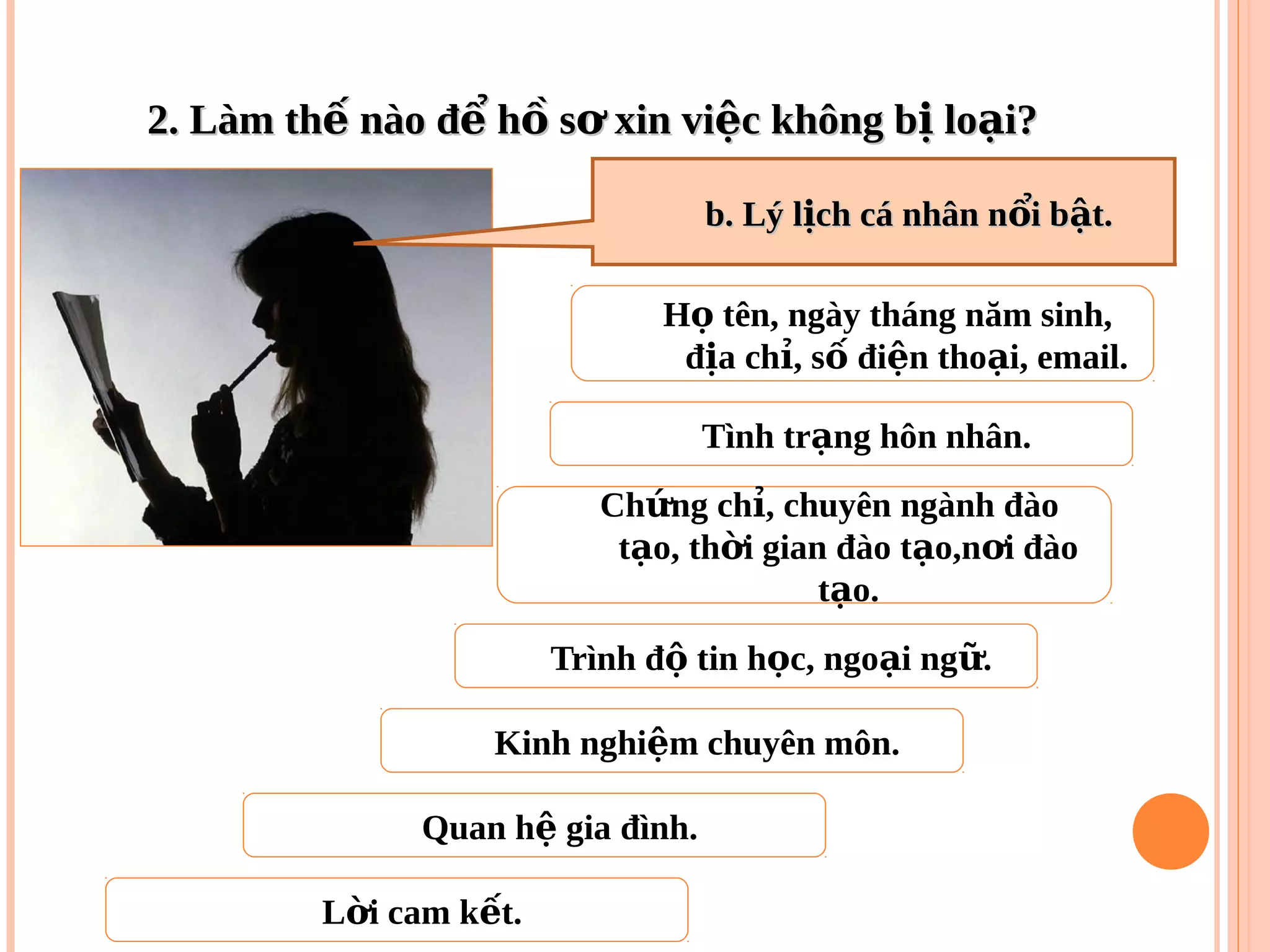 2. Làm th nào đ h s xin vi c không b lo i?ế ể ồ ơ ệ ị ạ2. Làm th nào đ h s xin vi c không b lo i?ế ể ồ ơ ệ ị ạ
H tên, ngày tháng năm sinh,ọ
đ a ch , s đi n tho i, email.ị ỉ ố ệ ạ
Tình tr ng hôn nhân.ạ
Trình đ tin h c, ngo i ng .ộ ọ ạ ữ
Ch ng ch , chuyên ngành đàoứ ỉ
t o, th i gian đào t o,n i đàoạ ờ ạ ơ
t o.ạ
Kinh nghi m chuyên môn.ệ
Quan h gia đình.ệ
L i cam k t.ờ ế
b. Lý l ch cá nhân n i b t.ị ổ ậb. Lý l ch cá nhân n i b t.ị ổ ậ
 