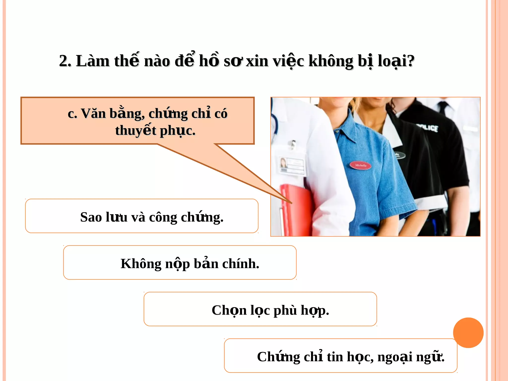 2. Làm th nào đ h s xin vi c không b lo i?ế ể ồ ơ ệ ị ạ2. Làm th nào đ h s xin vi c không b lo i?ế ể ồ ơ ệ ị ạ
Sao l u và công ch ng.ư ứ
Không n p b n chính.ộ ả
Ch ng ch tin h c, ngo i ng .ứ ỉ ọ ạ ữ
Ch n l c phù h p.ọ ọ ợ
c. Văn b ng, ch ng ch cóằ ứ ỉc. Văn b ng, ch ng ch cóằ ứ ỉ
thuy t ph c.ế ụthuy t ph c.ế ụ
 
