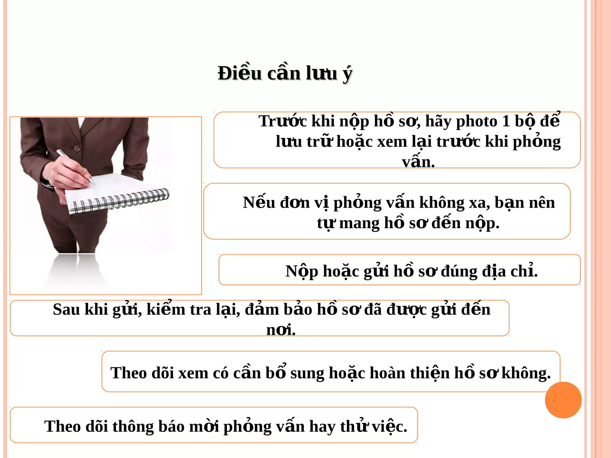Đi u c n l u ýề ầ ưĐi u c n l u ýề ầ ư
Tr c khi n p h s , hãy photo 1 b đướ ộ ồ ơ ộ ể
l u tr ho c xem l i tr c khi ph ngư ữ ặ ạ ướ ỏ
v n.ấ
N u đ n v ph ng v n không xa, b n nênế ơ ị ỏ ấ ạ
t mang h s đ n n p.ự ồ ơ ế ộ
Sau khi g i, ki m tra l i, đ m b o h s đã đ c g i đ nử ể ạ ả ả ồ ơ ượ ử ế
n i.ơ
N p ho c g i h s đúng đ a ch .ộ ặ ử ồ ơ ị ỉ
Theo dõi xem có c n b sung ho c hoàn thi n h s không.ầ ổ ặ ệ ồ ơ
Theo dõi thông báo m i ph ng v n hay th vi c.ờ ỏ ấ ử ệ
 
