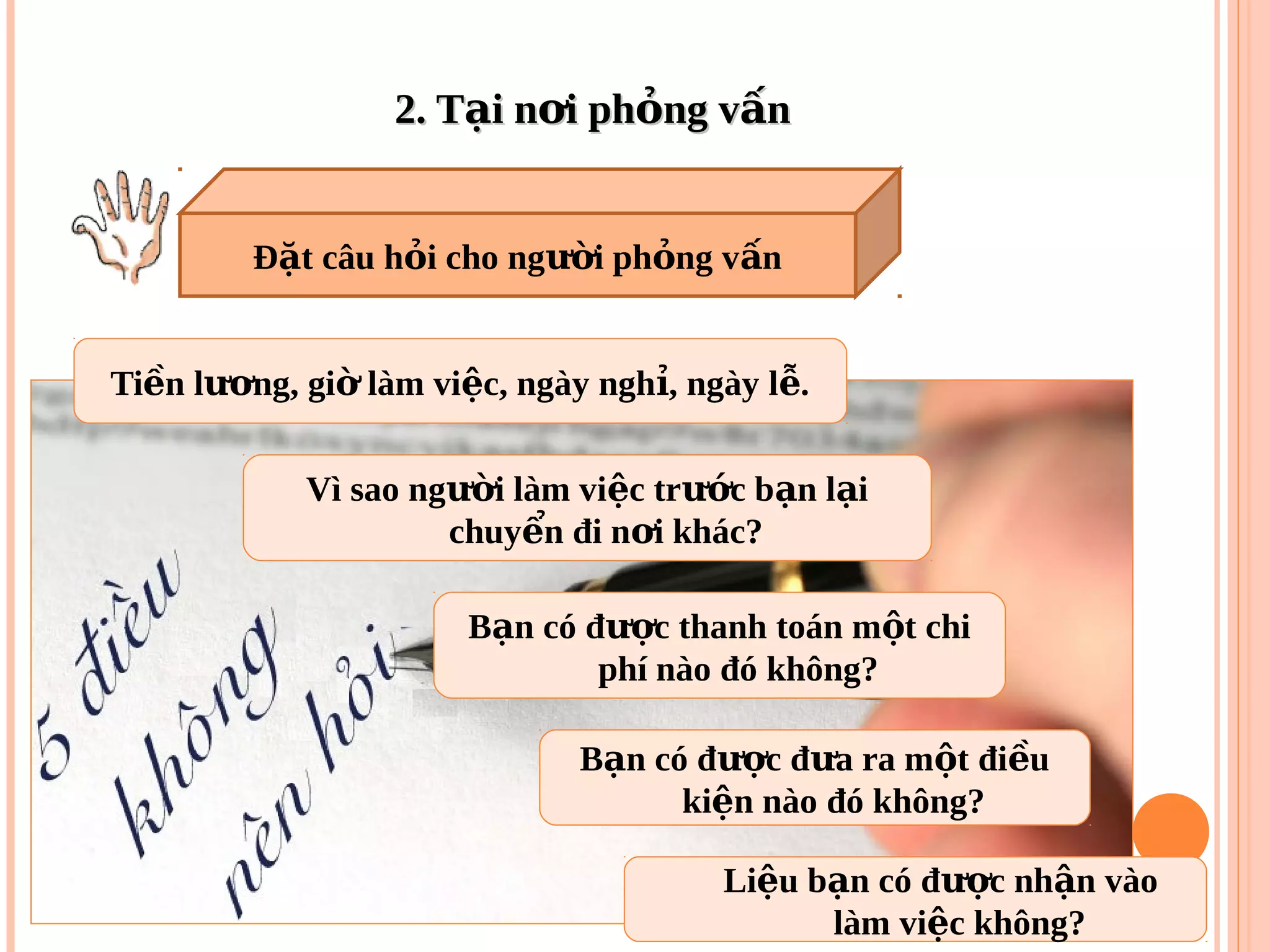 2. T i n i ph ng v nạ ơ ỏ ấ2. T i n i ph ng v nạ ơ ỏ ấ
Ti n l ng, gi làm vi c, ngày ngh , ngày l .ề ươ ờ ệ ỉ ễ
Vì sao ng i làm vi c tr c b n l iườ ệ ướ ạ ạ
chuy n đi n i khác?ể ơ
B n có đ c đ a ra m t đi uạ ượ ư ộ ề
ki n nào đó không?ệ
B n có đ c thanh toán m t chiạ ượ ộ
phí nào đó không?
Li u b n có đ c nh n vàoệ ạ ượ ậ
làm vi c không?ệ
Đ t câu h i cho ng i ph ng v nặ ỏ ườ ỏ ấ
 