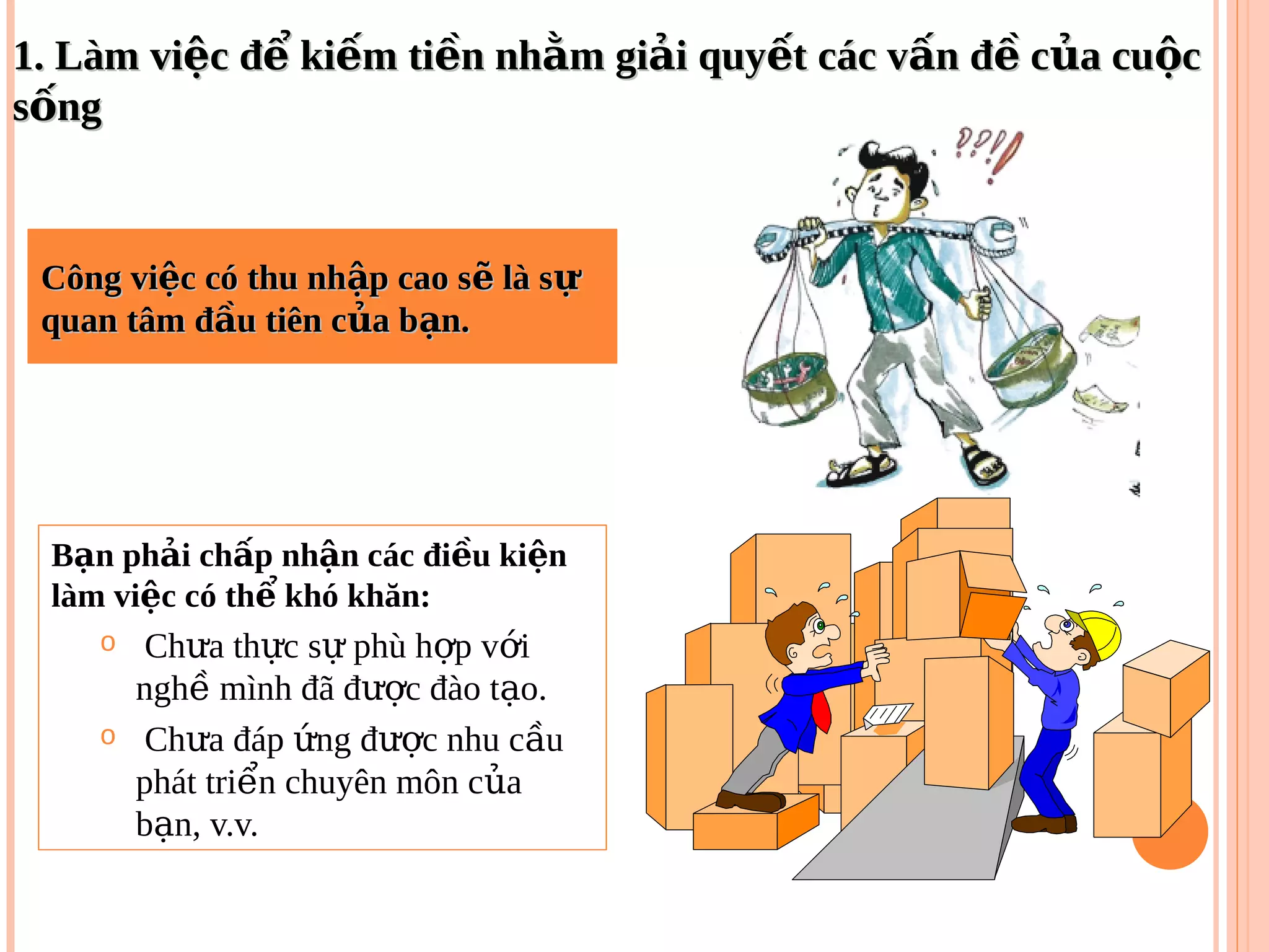 Công vi c có thu nh p cao s là sệ ậ ẽ ựCông vi c có thu nh p cao s là sệ ậ ẽ ự
quan tâm đ u tiên c a b n.ầ ủ ạquan tâm đ u tiên c a b n.ầ ủ ạ
B n ph i ch p nh n các đi u ki nạ ả ấ ậ ề ệ
làm vi c có th khó khăn:ệ ể
o Ch a th c s phù h p v iư ự ự ợ ớ
ngh mình đã đ c đào t o.ề ượ ạ
o Ch a đáp ng đ c nhu c uư ứ ượ ầ
phát tri n chuyên môn c aể ủ
b n, v.v.ạ
1. Làm vi c đ ki m ti n nh m gi i quy t các v n đ c a cu cệ ể ế ề ằ ả ế ấ ề ủ ộ1. Làm vi c đ ki m ti n nh m gi i quy t các v n đ c a cu cệ ể ế ề ằ ả ế ấ ề ủ ộ
s ngốs ngố
 