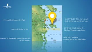NHA TRANG
01 trong 29 vịnh đẹp nhất thế giới
Quanh năm không có bão
Loại hình du lịch đa dạng: nghỉ dưỡng, lặn biển,
leo núi, săn bắn…
SÂN BAY QUỐC TẾ lớn thứ 4 cả nước
2030 - 8 triệu lượt hành khách/ năm
CẢNG TÀU DU LỊCH QUỐC TẾ
Tập đoàn Vingroup mua cổ phần
CẢNG TÀU CAM RANH
Cảng tàu quốc tế mới khánh thành
 