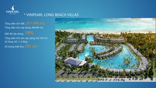 * VINPEARL LONG BEACH VILLAS
Tổng diện tích đất: 261.948 m2
Tổng diện tích xây dựng: 48.045 m2
Mật độ xây dựng: 18%
Tổng diện tích sàn xây dựng: 64.120 m2
Số tầng nổi: 1-2 tầng
Số lượng biệt thự: 200 căn
 