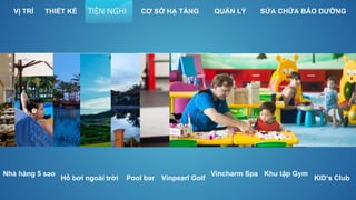 Hồ bơi ngoài trời
Khu tập Gym
Pool bar
Vincharm SpaNhà hàng 5 sao
KID’s Club
VỊ TRÍ THIẾT KẾ SỬA CHỮA BẢO DƯỠNGQUẢN LÝTIỆN NGHI CƠ SỞ HẠ TẦNG
Vinpearl Golf
 