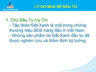 1. Chủ Đầu Tư Uy Tín
- Tập đoàn Đất Xanh là một trong những
thương hiệu BDS hàng đầu ở Việt Nam
- Những sản phẩm do Đất Xanh đầu tư đã
được nghiên cứu và thẩm định kỹ lưỡng
LÝ DO MUA ĐỂ ĐẦU TƯ
 