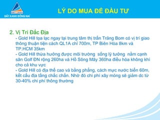 2. Vị Trí Đắc Địa
- Gold Hill tọa lạc ngay tại trung tâm thị trấn Trảng Bom có vị trí giao
thông thuận tiện cách QL1A chỉ 700m, TP Biên Hòa 8km và
TP.HCM 35km
- Gold Hill thừa hưởng được môi trường sống lý tưởng nằm cạnh
sân Golf ĐN rộng 260ha và Hồ Sông Mây 360ha điều hòa không khí
cho cả khu vực
- Gold Hill có địa thế cao và bằng phẳng, cách mực nước biển 60m,
kết cấu địa tầng chắc chắn. Nhờ đó chi phí xây móng sẽ giảm dc từ
30-40% chi phí thông thường
LÝ DO MUA ĐỂ ĐẦU TƯ
 