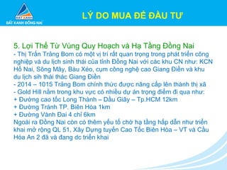 LÝ DO MUA ĐỂ ĐẦU TƯ
5. Lợi Thế Từ Vùng Quy Hoạch và Hạ Tầng Đồng Nai
- Thị Trấn Trảng Bom có một vị trí rất quan trọng trong phát triển công
nghiệp và du lịch sinh thái của tỉnh Đồng Nai với các khu CN như: KCN
Hố Nai, Sông Mây, Bàu Xéo, cụm công nghệ cao Giang Điền và khu
du lịch sih thái thác Giang Điền
- 2014 – 1015 Trảng Bom chính thức được nâng cấp lên thành thị xã
- Gold Hill nằm trong khu vực có nhiều dự án trọng điểm đi qua như:
+ Đường cao tốc Long Thành – Dầu Giây – Tp.HCM 12km
+ Đường Tránh TP. Biên Hòa 1km
+ Đường Vành Đai 4 chỉ 6km
Ngoài ra Đồng Nai còn có thêm yếu tố chờ hạ tầng hấp dẫn như triển
khai mở rộng QL 51, Xây Dựng tuyến Cao Tốc Biên Hòa – VT và Cầu
Hóa An 2 đã và đang dc triển khai
 