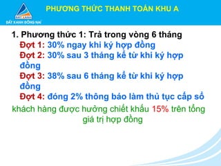 PHƯƠNG THỨC THANH TOÁN KHU A
1. Phương thức 1: Trả trong vòng 6 tháng
Đợt 1: 30% ngay khi ký hợp đồng
Đợt 2: 30% sau 3 tháng kể từ khi ký hợp
đồng
Đợt 3: 38% sau 6 tháng kể từ khi ký hợp
đồng
Đợt 4: đóng 2% thông báo làm thủ tục cấp sổ
khách hàng được hưởng chiết khấu 15% trên tổng
giá trị hợp đồng
 