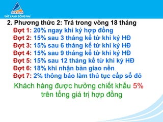 2. Phương thức 2: Trả trong vòng 18 tháng
Đợt 1: 20% ngay khi ký hợp đồng
Đợt 2: 15% sau 3 tháng kể từ khi ký HĐ
Đợt 3: 15% sau 6 tháng kể từ khi ký HĐ
Đợt 4: 15% sau 9 tháng kể từ khi ký HĐ
Đợt 5: 15% sau 12 tháng kể từ khi ký HĐ
Đợt 6: 18% khi nhận bàn giao nền
Đợt 7: 2% thông báo làm thủ tục cấp sổ đỏ
Khách hàng được hưởng chiết khấu 5%
trên tổng giá trị hợp đồng
 