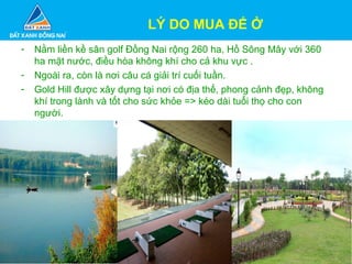 - Nằm liền kề sân golf Đồng Nai rộng 260 ha, Hồ Sông Mây với 360
ha mặt nước, điều hòa không khí cho cả khu vực .
- Ngoài ra, còn là nơi câu cá giải trí cuối tuần.
- Gold Hill được xây dựng tại nơi có địa thế, phong cảnh đẹp, không
khí trong lành và tốt cho sức khỏe => kéo dài tuổi thọ cho con
người.
LÝ DO MUA ĐỂ Ở
 