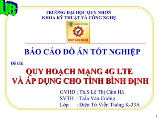 GVHD : Th.S Lê Thị Cẩm Hà
SVTH : Trần Văn Cường
Lớp : Điện Tử Viễn Thông K-33A
Đề tài:
BÁO CÁO ĐỒ ÁN TỐT NGHIỆP
1
QUY HOẠCH MẠNG 4G LTEQUY HOẠCH MẠNG 4G LTE
VÀ ÁP DỤNG CHO TỈNH BÌNH ĐỊNHVÀ ÁP DỤNG CHO TỈNH BÌNH ĐỊNH
TRƯỜNG ĐẠI HỌC QUY NHƠN
KHOA KỸ THUẬT VÀ CÔNG NGHỆ
 