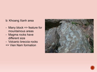b: Khoang Xanh area
- Many block => feature for
mountainous areas
- Magma rocks have
different size
- Volcanic breccia rocks
=> Vien Nam formation
Volcanic Breccia in KhoangXanh area
 