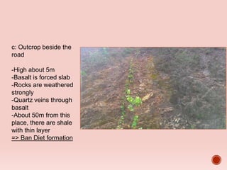 c: Outcrop beside the
road
-High about 5m
-Basalt is forced slab
-Rocks are weathered
strongly
-Quartz veins through
basalt
-About 50m from this
place, there are shale
with thin layer
=> Ban Diet formation
 