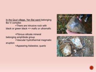 In the Quyt village, Yen Bai ward belonging
Ba Vi complex
+There are intrusive rock with
black or green black => mafic or ultramafic
+Fibrous silicate mineral
belonging amphibole group
+Vascular hydrothermal magmatic
eruption
+Appearing Asbestos; quartz
Rock in Quyt village
Asbestos
 