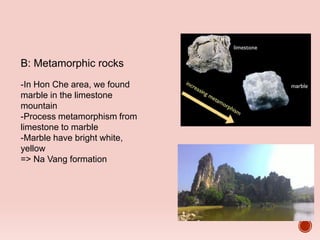 B: Metamorphic rocks
-In Hon Che area, we found
marble in the limestone
mountain
-Process metamorphism from
limestone to marble
-Marble have bright white,
yellow
=> Na Vang formation
Temperature
pressure high
 