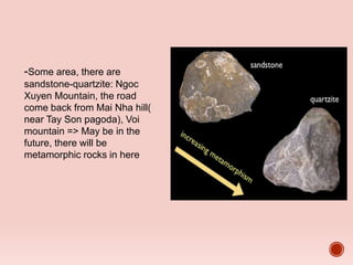 -Some area, there are
sandstone-quartzite: Ngoc
Xuyen Mountain, the road
come back from Mai Nha hill(
near Tay Son pagoda), Voi
mountain => May be in the
future, there will be
metamorphic rocks in here
 