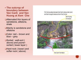  The outcrop of
boundary between
Van Canh and Van
Huong at Xom Che
Alternated thin layers of
sandstone, siltstone,
shale
Mainly is sandstone and
siltstone
Color :red – brown and
blue – grey
Sorted : well-sort (
above) and poorer-
sorted ( lower layer )
Hard rock ( lower) and
softer rock ( above)
 