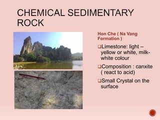 Hon Che ( Na Vang
Formation )
Limestone: light –
yellow or white, milk-
white colour
Composition : canxite
( react to acid)
Small Crystal on the
surface
 