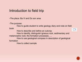 Introduction to field trip
-The place: Ba Vi and Do son area
-The purpose:
How to guide student to write geology diary and note on field
book
How to describe and define an outcrop
How to identify, distinguish igneous rock, sedimentary and
metamorphic rock; the formation processes…..
How to use geological compass in description of geological
formation
How to collect sample
 
