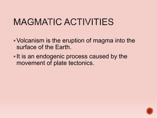 Volcanism is the eruption of magma into the
surface of the Earth.
It is an endogenic process caused by the
movement of plate tectonics.
 