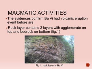 The evidences confirm Ba Vi had volcanic eruption
event before are:
Rock layer contains 2 layers with agglomerate on
top and bedrock on bottom (fig.1)
Fig 1. rock layer in Ba Vi
 