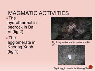 The
hydrothermal in
bedrock in Ba
Vi (fig 2)
The
agglomerate in
Khoang Xanh
(fig 4)
Fig 2. hydrothermal in bedrock in Ba
Vi
Fig 4. agglomerate in Khoang Xanh
 