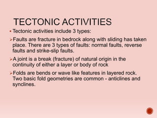  Tectonic activities include 3 types:
Faults are fracture in bedrock along with sliding has taken
place. There are 3 types of faults: normal faults, reverse
faults and strike-slip faults.
A joint is a break (fracture) of natural origin in the
continuity of either a layer or body of rock
Folds are bends or wave like features in layered rock.
Two basic fold geometries are common - anticlines and
synclines.
 