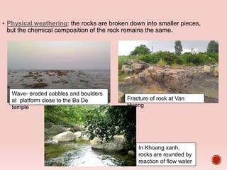  Physical weathering: the rocks are broken down into smaller pieces,
but the chemical composition of the rock remains the same.
Wave- eroded cobbles and boulders
at platform close to the Ba De
temple
Fracture of rock at Van
Huong
In Khoang xanh,
rocks are rounded by
reaction of flow water
 