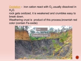 Soil
Weathering crust
Oxidation - iron cation react with O2 usually dissolved in
H2O.
rock gets oxidized, it is weakened and crumbles easy to
break down.
Weathering crust is product of this process,brownish red
color (contain Fe-oxide)
 