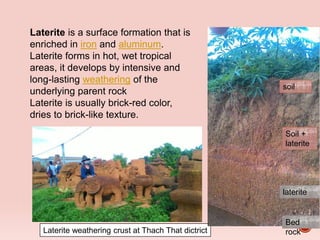 Laterite weathering crust at Thach That dictrict
Laterite is a surface formation that is
enriched in iron and aluminum.
Laterite forms in hot, wet tropical
areas, it develops by intensive and
long-lasting weathering of the
underlying parent rock
Laterite is usually brick-red color,
dries to brick-like texture.
soil
Soil +
laterite
laterite
Bed
rock
 