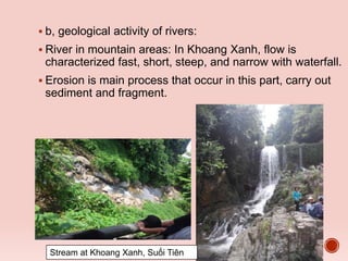  b, geological activity of rivers:
 River in mountain areas: In Khoang Xanh, flow is
characterized fast, short, steep, and narrow with waterfall.
 Erosion is main process that occur in this part, carry out
sediment and fragment.
Stream at Khoang Xanh, Suối Tiên
 