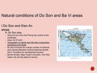 Natural conditions of Do Son and Ba Vi areas
I Do Son and Kien An
areas
A: Do Son area
- About 22 km from Hai Phong city center to the
southeast
- Area: 42.37 km2
- Topography is mainly low hills with composition
sandstone and shale
- Do son is known for a large number of historial
and cultural altraction several beaches beside
hill=> Condition for development tourism
- Ba De temple, Ngoc Xuyen mountain, Hon Dau
resort, etc are the place to servey
 