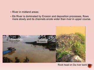  River in midland areas:
 Đà River is dominated by Erosion and deposition processes, flows
more slowly and its channels erode wider than river in upper course.
Erosiondeposition
Rock head on Da river bank form
 