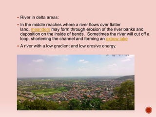  River in delta areas:
 In the middle reaches where a river flows over flatter
land, meanders may form through erosion of the river banks and
deposition on the inside of bends. Sometimes the river will cut off a
loop, shortening the channel and forming an oxbow lake
 A river with a low gradient and low erosive energy.
Đa Độ river
 