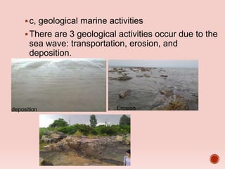 c, geological marine activities
There are 3 geological activities occur due to the
sea wave: transportation, erosion, and
deposition.
deposition Erosion
 